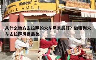 从什么地方去拉萨的火车风景最好？做哪列火车去拉萨风景最美