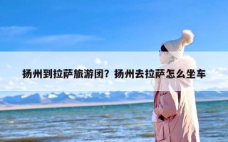 扬州到拉萨旅游团？扬州去拉萨怎么坐车