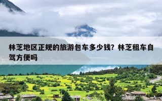 林芝地区正规的旅游包车多少钱？林芝租车自驾方便吗