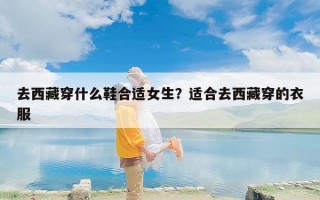去西藏穿什么鞋合适女生？适合去西藏穿的衣服