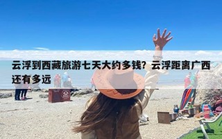云浮到西藏旅游七天大约多钱？云浮距离广西还有多远