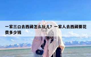 一家三口去西藏怎么玩儿？一家人去西藏要花费多少钱