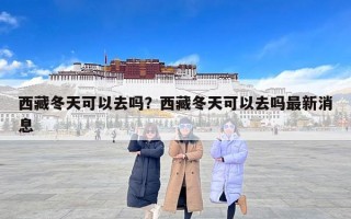 西藏冬天可以去吗？西藏冬天可以去吗最新消息