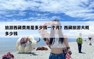 旅游西藏费用是多少钱一个月？西藏旅游大概多少钱