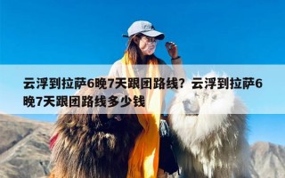 云浮到拉萨6晚7天跟团路线？云浮到拉萨6晚7天跟团路线多少钱
