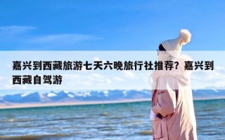 嘉兴到西藏旅游七天六晚旅行社推荐？嘉兴到西藏自驾游