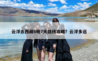 云浮去西藏6晚7天路线攻略？云浮多远