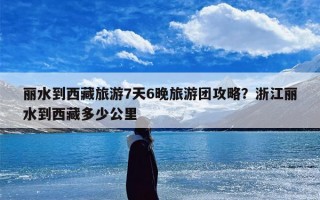 丽水到西藏旅游7天6晚旅游团攻略？浙江丽水到西藏多少公里