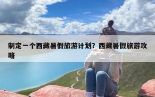 制定一个西藏暑假旅游计划？西藏暑假旅游攻略