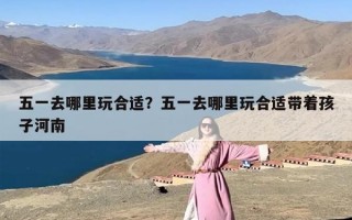 五一去哪里玩合适？五一去哪里玩合适带着孩子河南
