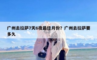 广州去拉萨7天6夜最佳月份？广州去拉萨要多久