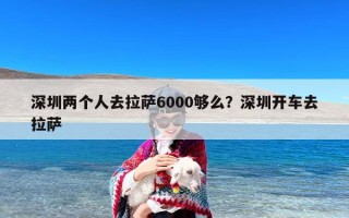 深圳两个人去拉萨6000够么？深圳开车去拉萨