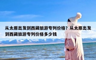 从太原出发到西藏旅游专列价格？从太原出发到西藏旅游专列价格多少钱