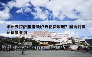 潮州去拉萨旅游6晚7天花费攻略？潮汕到拉萨机票查询