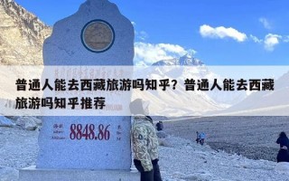 普通人能去西藏旅游吗知乎？普通人能去西藏旅游吗知乎推荐