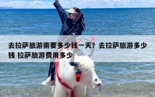 去拉萨旅游需要多少钱一天？去拉萨旅游多少钱 拉萨旅游费用多少