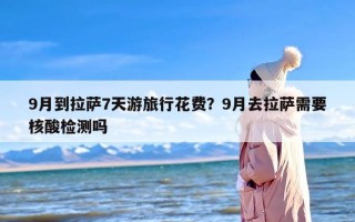 9月到拉萨7天游旅行花费？9月去拉萨需要核酸检测吗