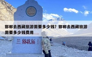 邯郸去西藏旅游需要多少钱？邯郸去西藏旅游需要多少钱费用