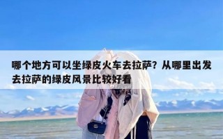 哪个地方可以坐绿皮火车去拉萨？从哪里出发去拉萨的绿皮风景比较好看