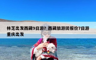 林芝出发西藏9日游？西藏旅游团报价7日游重庆出发