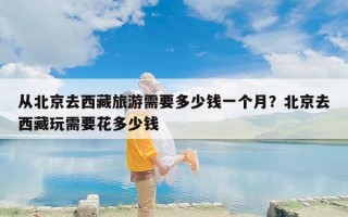 从北京去西藏旅游需要多少钱一个月？北京去西藏玩需要花多少钱