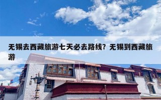 无锡去西藏旅游七天必去路线？无锡到西藏旅游