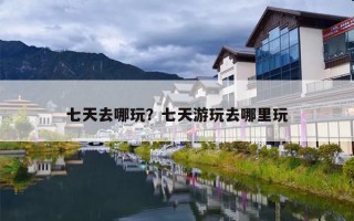 七天去哪玩？七天游玩去哪里玩