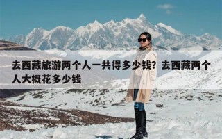 去西藏旅游两个人一共得多少钱？去西藏两个人大概花多少钱