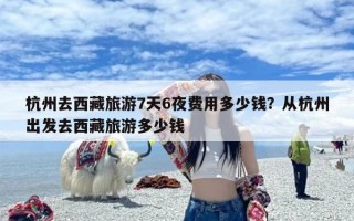 杭州去西藏旅游7天6夜费用多少钱？从杭州出发去西藏旅游多少钱