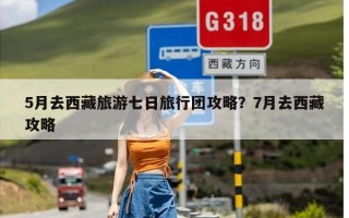 5月去西藏旅游七日旅行团攻略？7月去西藏攻略