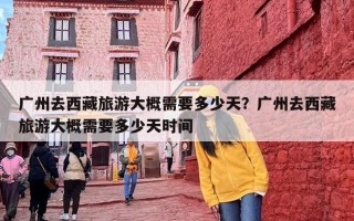 广州去西藏旅游大概需要多少天？广州去西藏旅游大概需要多少天时间