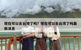 现在可以去台湾了吗？现在可以去台湾了吗最新消息