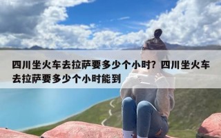 四川坐火车去拉萨要多少个小时？四川坐火车去拉萨要多少个小时能到