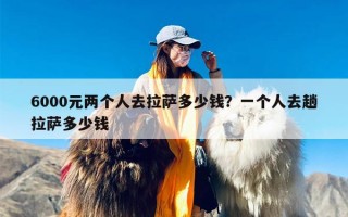 6000元两个人去拉萨多少钱？一个人去趟拉萨多少钱