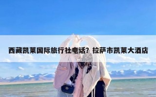 西藏凯莱国际旅行社电话？拉萨市凯莱大酒店