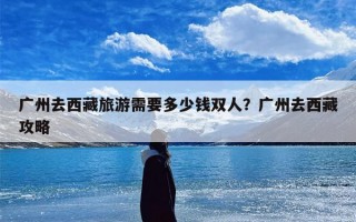 广州去西藏旅游需要多少钱双人？广州去西藏攻略