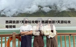 西藏旅游7天游玩攻略？西藏旅游7天游玩攻略视频
