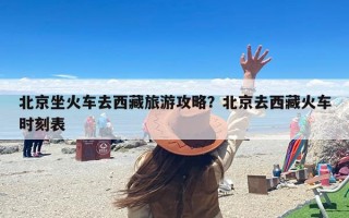 北京坐火车去西藏旅游攻略？北京去西藏火车时刻表