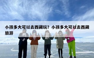 小孩多大可以去西藏玩？小孩多大可以去西藏旅游