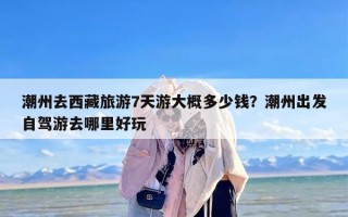 潮州去西藏旅游7天游大概多少钱？潮州出发自驾游去哪里好玩