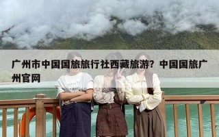 广州市中国国旅旅行社西藏旅游？中国国旅广州官网