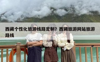 西藏个性化旅游线路定制？西藏旅游网站旅游路线
