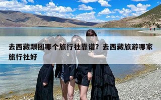 去西藏跟团哪个旅行社靠谱？去西藏旅游哪家旅行社好