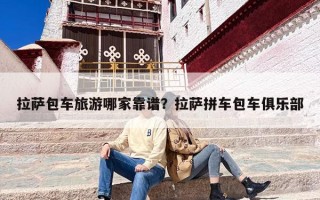 拉萨包车旅游哪家靠谱？拉萨拼车包车俱乐部