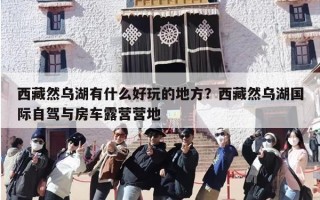 西藏然乌湖有什么好玩的地方？西藏然乌湖国际自驾与房车露营营地