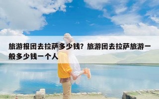 旅游报团去拉萨多少钱？旅游团去拉萨旅游一般多少钱一个人