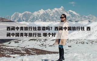 西藏中青旅行社靠谱吗？西藏中国旅行社 西藏中国青年旅行社 哪个好