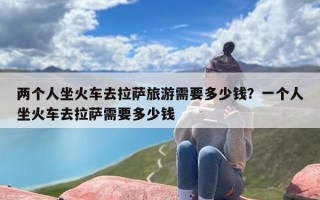 两个人坐火车去拉萨旅游需要多少钱？一个人坐火车去拉萨需要多少钱