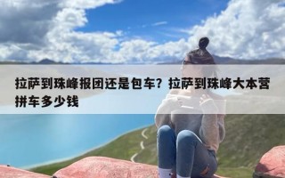 拉萨到珠峰报团还是包车？拉萨到珠峰大本营拼车多少钱