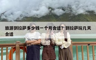 旅游到拉萨多少钱一个月合适？到拉萨玩几天合适